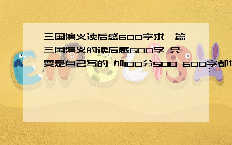 三国演义读后感600字求一篇三国演义的读后感600字 只要是自己写的 加100分500 600字都行 不着急要