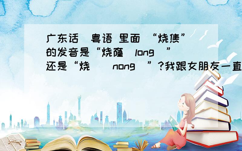 广东话\粤语 里面 “烧焦”的发音是“烧窿(long)”还是“烧燶(nong)”?我跟女朋友一直在争吵这个事,她是广府人,粤语是母语,在珠海长大的,认为是读“nong”.我不是广府人,在深圳长大的,不过