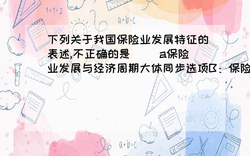 下列关于我国保险业发展特征的表述,不正确的是（ ）a保险业发展与经济周期大体同步选项B：保险业起步晚、基数小,发展初期高速增长选项C：保险深度、保险密度高于世界平均水平选项D：