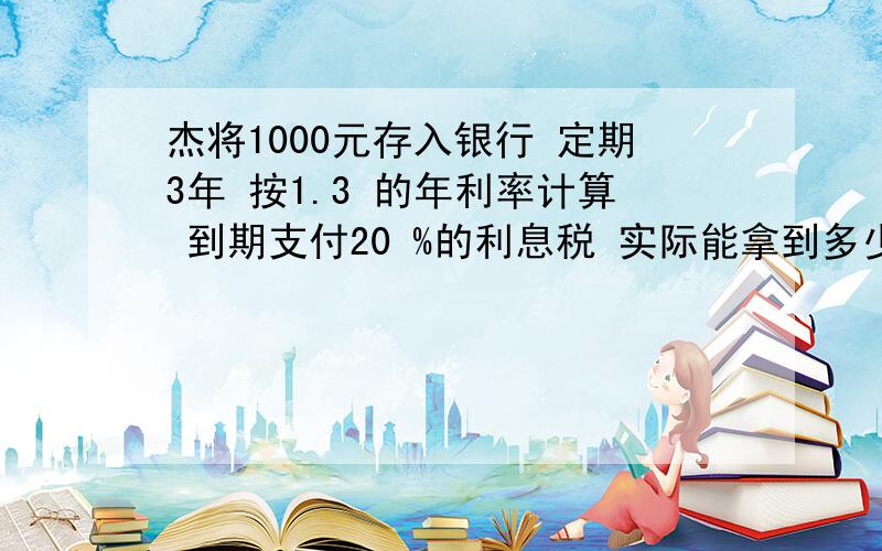 杰将1000元存入银行 定期3年 按1.3 的年利率计算 到期支付20 %的利息税 实际能拿到多少想要钱必须给我算式