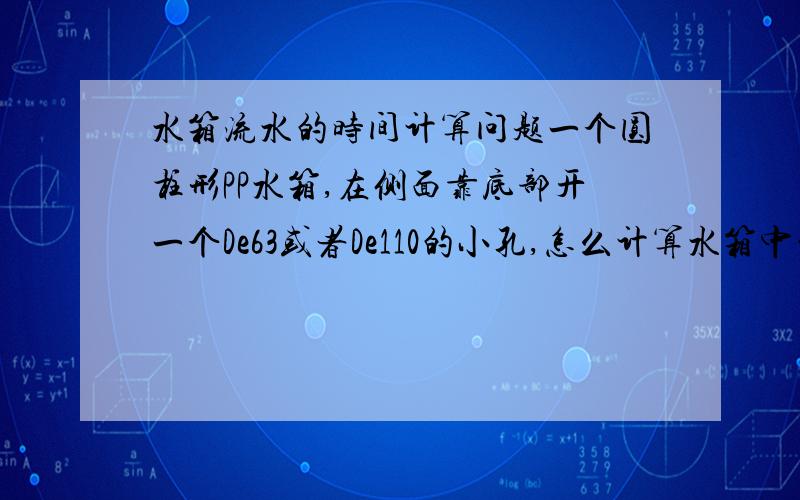 水箱流水的时间计算问题一个圆柱形PP水箱,在侧面靠底部开一个De63或者De110的小孔,怎么计算水箱中的水通过该孔全部流光所需要的时间?