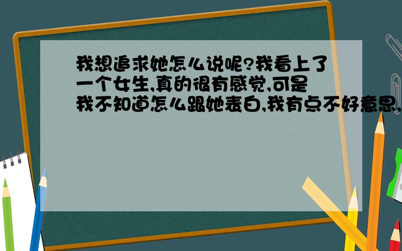 我想追求她怎么说呢?我看上了一个女生,真的很有感觉,可是我不知道怎么跟她表白,我有点不好意思,却也不想错过,在一起聊天的时候,我才知道,我们竟然住的挺近的,怎么会这么巧啊,我们餐厅