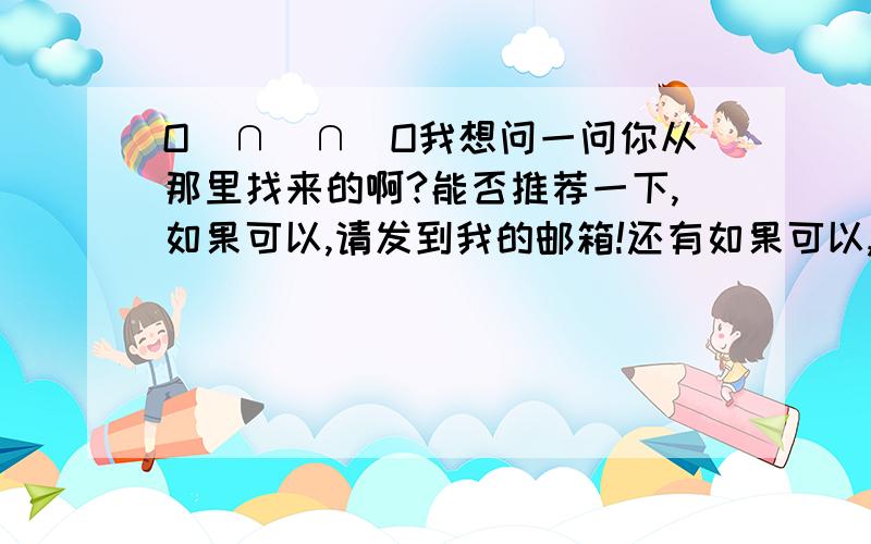 O(∩_∩)O我想问一问你从那里找来的啊?能否推荐一下,如果可以,请发到我的邮箱!还有如果可以,能否帮忙找一下高斯奥特曼片尾曲的电子琴音乐,所有的哦,可以的话,请发到我的邮箱!太谢谢你