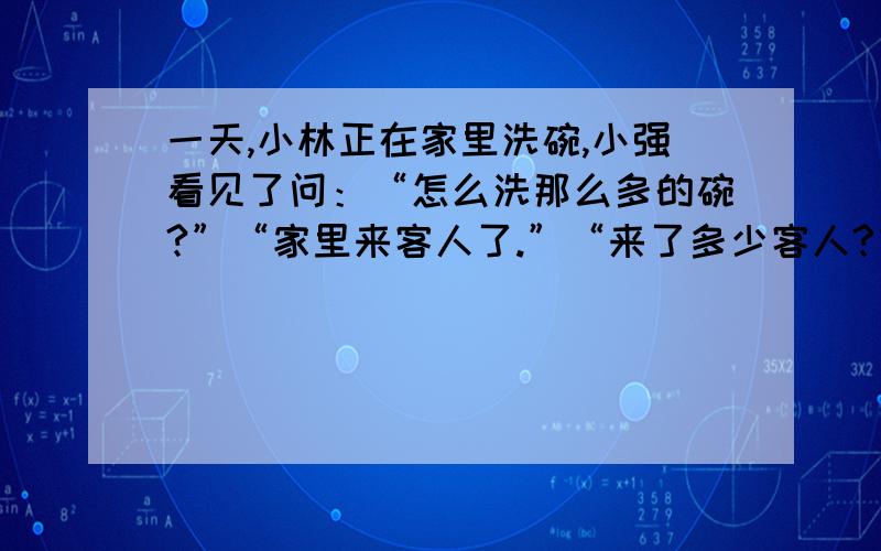 一天,小林正在家里洗碗,小强看见了问：“怎么洗那么多的碗?”“家里来客人了.”“来了多少客人?”小林说：“我没有数,只知道他们每人用一个饭碗,二人合用一个汤碗,三人合用一个菜碗,