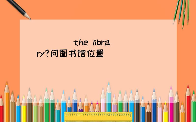 ______ ___ ___ ___ the library?问图书馆位置