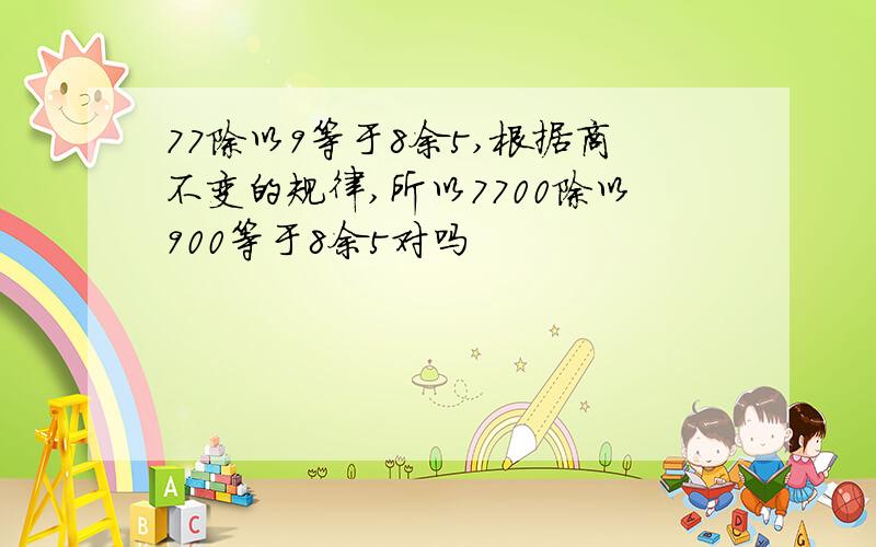 77除以9等于8余5,根据商不变的规律,所以7700除以900等于8余5对吗