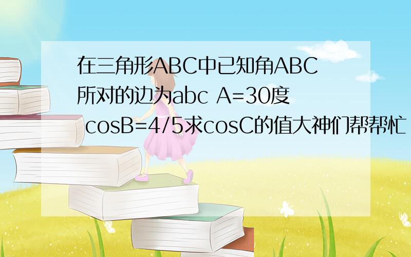 在三角形ABC中已知角ABC所对的边为abc A=30度 cosB=4/5求cosC的值大神们帮帮忙