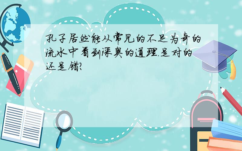 孔子居然能从常见的不足为奇的流水中看到深奥的道理.是对的还是错?