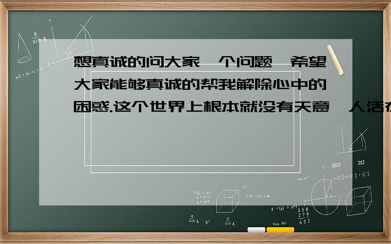 想真诚的问大家一个问题,希望大家能够真诚的帮我解除心中的困惑.这个世界上根本就没有天意,人活在这世上,要想达成自己的目标完成自己的梦想就必须要靠自己去努力去拼搏去奋斗,所谓