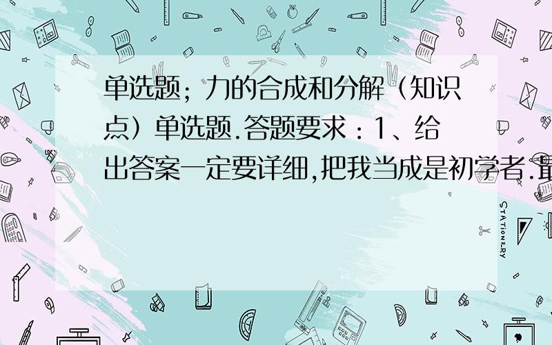 单选题；力的合成和分解（知识点）单选题.答题要求：1、给出答案一定要详细,把我当成是初学者.最好用了什么知识点都一一指出.3、最好能画图,用电脑的画图软件来制作,然后上传.4、最好