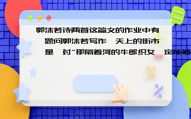 郭沫若诗两首这篇文的作业中有一题问郭沫若写作《天上的街市》是,对“那隔着河的牛郎织女,定能够骑着牛儿来往”比较一下,说说改动的好处原句;我想那隔河的牛郎织女,定能够骑着牛儿