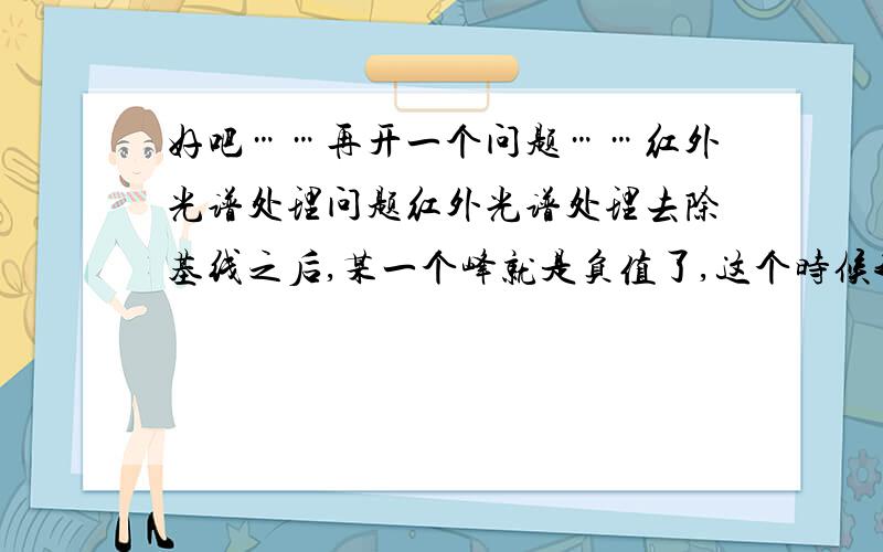 好吧……再开一个问题……红外光谱处理问题红外光谱处理去除基线之后,某一个峰就是负值了,这个时候我想比一下峰高的话就会出先有一个峰高为负值,没法比,怎么处理.