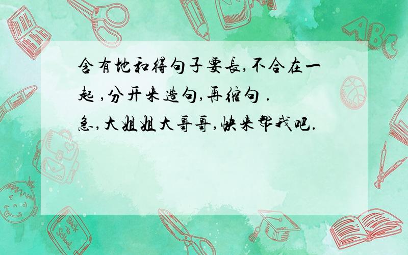 含有地和得句子要长,不合在一起 ,分开来造句,再缩句 .急,大姐姐大哥哥,快来帮我吧.