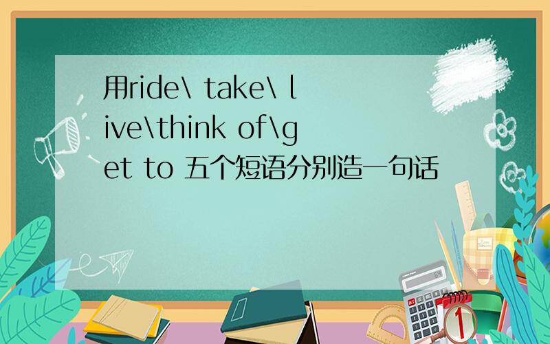 用ride\ take\ live\think of\get to 五个短语分别造一句话