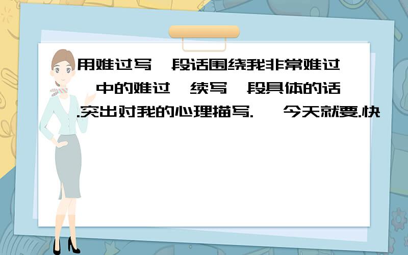 用难过写一段话围绕我非常难过,中的难过,续写一段具体的话.突出对我的心理描写.   今天就要.快