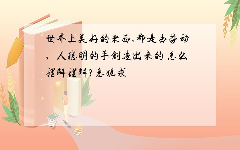 世界上美好的东西,都是由劳动、人聪明的手创造出来的 怎么理解理解?急跪求