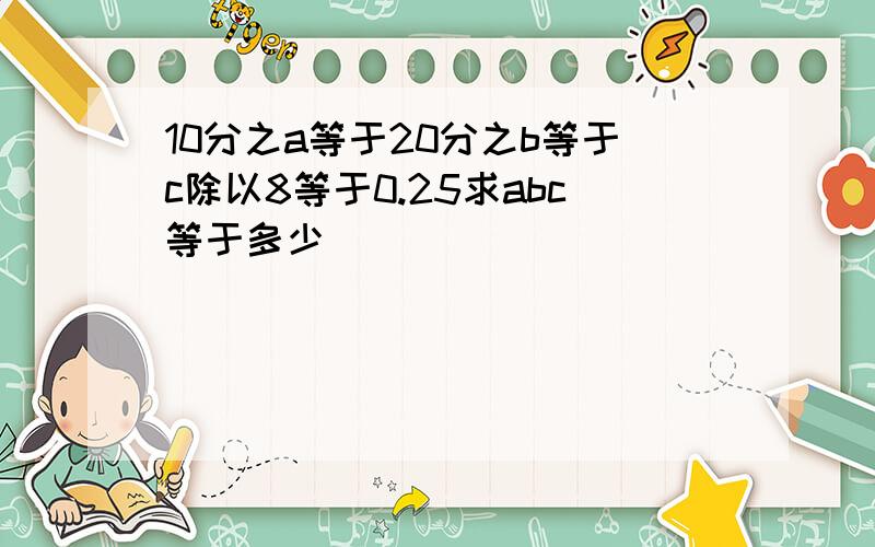 10分之a等于20分之b等于c除以8等于0.25求abc等于多少