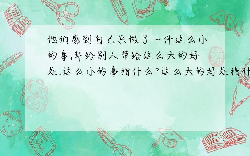 他们感到自己只做了一件这么小的事,却给别人带给这么大的好处.这么小的事指什么?这么大的好处指什么?