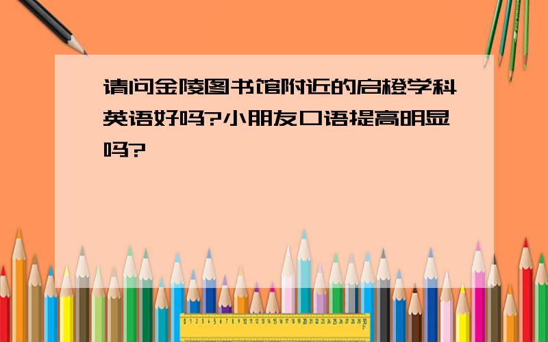 请问金陵图书馆附近的启橙学科英语好吗?小朋友口语提高明显吗?