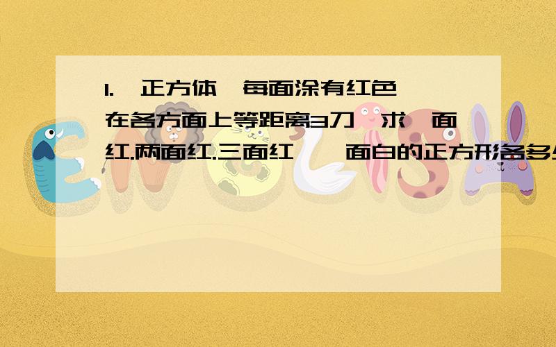 1.一正方体,每面涂有红色,在各方面上等距离3刀,求一面红.两面红.三面红,毎面白的正方形各多少块?2.将一个表面积涂有红色的长方体分割成若干个体积为1立方厘米的小正方形,其中一点红色