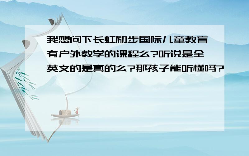 我想问下长虹励步国际儿童教育有户外教学的课程么?听说是全英文的是真的么?那孩子能听懂吗?