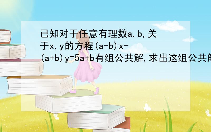 已知对于任意有理数a.b,关于x.y的方程(a-b)x-(a+b)y=5a+b有组公共解,求出这组公共解