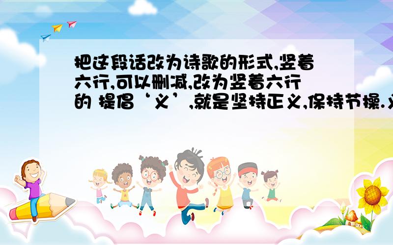 把这段话改为诗歌的形式,竖着六行,可以删减,改为竖着六行的 提倡‘义’,就是坚持正义,保持节操.义的本义是合乎道德的行为或道理,舍生取义表明为了重信义可以牺牲生命.古代讲义气的典