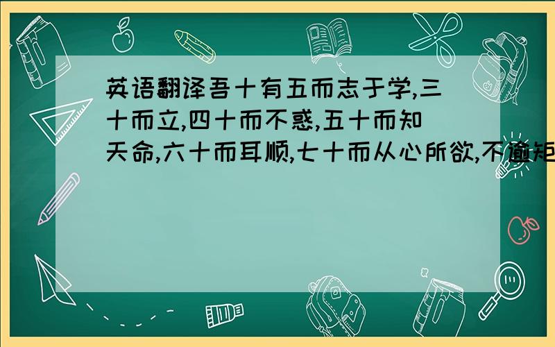 英语翻译吾十有五而志于学,三十而立,四十而不惑,五十而知天命,六十而耳顺,七十而从心所欲,不逾矩.