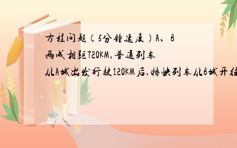 方程问题（5分钟速度）A、B两成相距720KM,普通列车从A城出发行驶120KM后,特快列车从B城开往A城,当特快列车开出6时后两车相遇,若普快列车速度是特快列车速度的三分之二,求特快列车的速度（