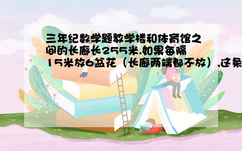 三年纪数学题教学楼和体育馆之间的长廊长255米.如果每隔15米放6盆花（长廊两端都不放）,这条长廊共要放几盆花?