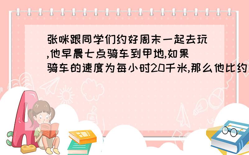 张咪跟同学们约好周末一起去玩,他早晨七点骑车到甲地,如果骑车的速度为每小时20千米,那么他比约定时间早到30分钟；如果速度为每小时12千米,那么他比约定时间晚到10分钟.如果他比约定时