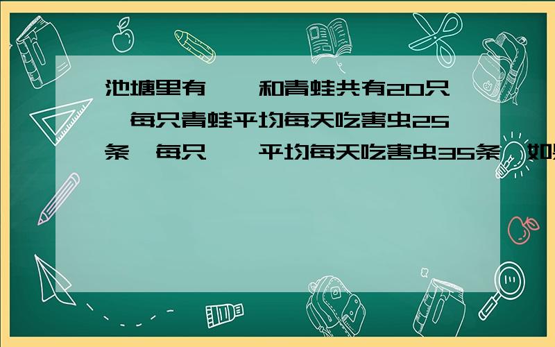 池塘里有蟾蜍和青蛙共有20只,每只青蛙平均每天吃害虫25条,每只蟾蜍平均每天吃害虫35条,如果平均每天共吃害虫620只,那么蟾蜍和青蛙各有多少只?