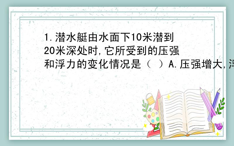 1.潜水艇由水面下10米潜到20米深处时,它所受到的压强和浮力的变化情况是（ ）A.压强增大,浮力不变 B.压力不变,浮力增大C.压力不变,浮力减小 D.压强减小,浮力减小2.质量相等的木块和蜡块,漂