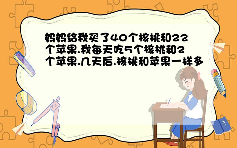 妈妈给我买了40个核桃和22个苹果.我每天吃5个核桃和2个苹果.几天后.核桃和苹果一样多