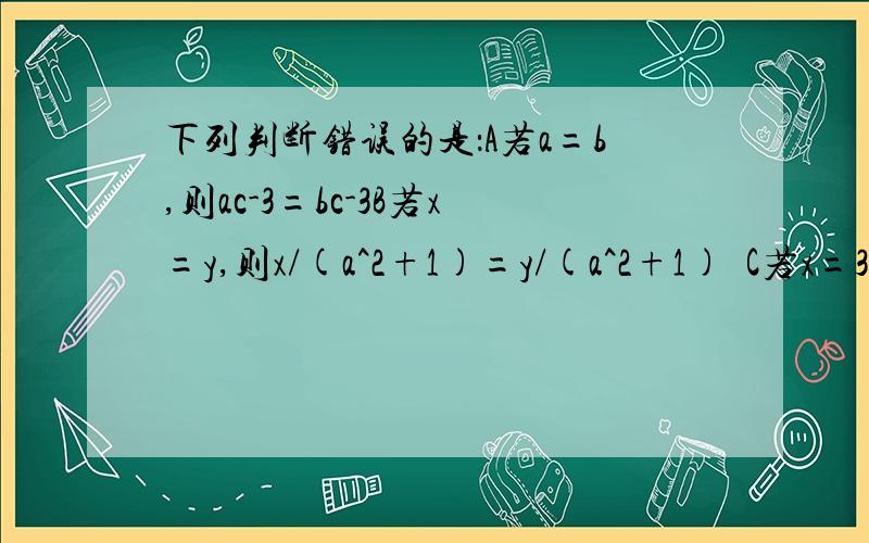 下列判断错误的是：A若a=b,则ac-3=bc-3B若x=y,则x/(a^2+1)=y/(a^2+1)  C若x=3,则x^2=3xD若ax=bx,则a=b