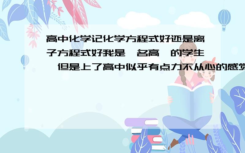 高中化学记化学方程式好还是离子方程式好我是一名高一的学生,但是上了高中似乎有点力不从心的感觉.现在学了离子方程式,可以代表一系列的化学反应,但是我觉得通过实验可以很容易的记