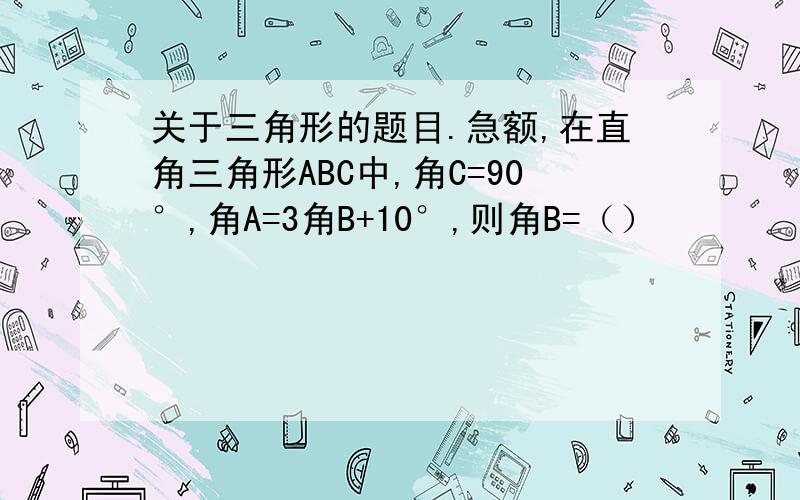 关于三角形的题目.急额,在直角三角形ABC中,角C=90°,角A=3角B+10°,则角B=（）