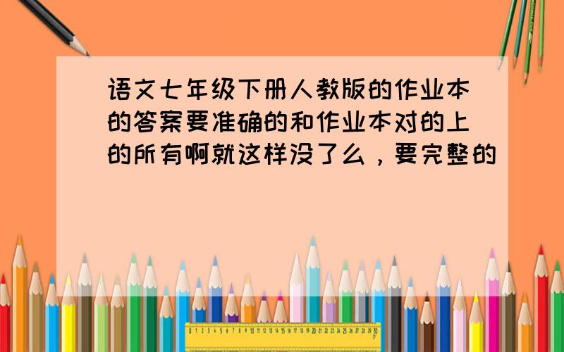 语文七年级下册人教版的作业本的答案要准确的和作业本对的上的所有啊就这样没了么，要完整的