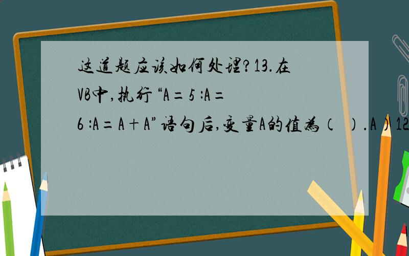 这道题应该如何处理?13．在VB中,执行“A=5 :A=6 :A=A+A”语句后,变量A的值为（ ）.A）12 B）10 C）6 D）不确定