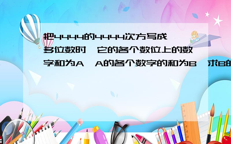 把4444的4444次方写成多位数时,它的各个数位上的数字和为A,A的各个数字的和为B,求B的各个数位上的数字的和是多少?