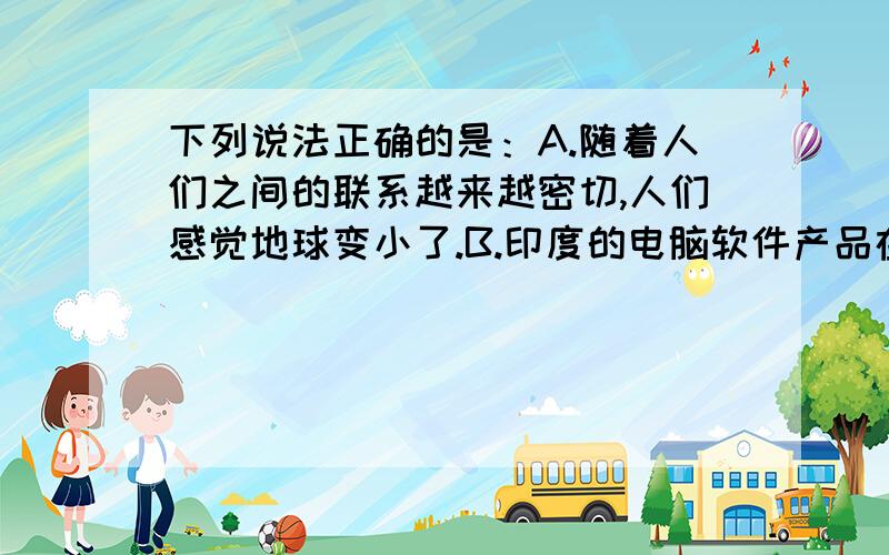 下列说法正确的是：A.随着人们之间的联系越来越密切,人们感觉地球变小了.B.印度的电脑软件产品在世界上位居前列.C.全球的资源和能源分布不平衡.D.进入21世纪,发达国家成为推动世界经济