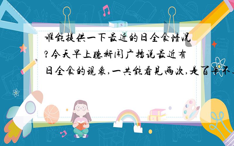 谁能提供一下最近的日全食情况?今天早上听新闻广播说最近有日全食的现象,一共能看见两次,是百年不遇的现象,两次的过程都将持续几分钟.谁能提供一下具体情况?本人不盛感激,临表涕淋.