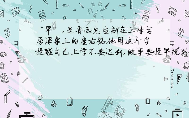 “早”,是鲁迅先生刻在三味书屋课桌上的座右铭.他用这个字提醒自己上学不要迟到,做事要提早规划安排,人生必须只争朝夕.正是凭借“早”的精神,鲁迅先生创造了一篇又一篇的文学佳作,终