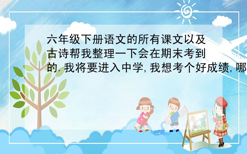 六年级下册语文的所有课文以及古诗帮我整理一下会在期末考到的.我将要进入中学,我想考个好成绩,哪位老师或谁能帮我巩固一下六年级下册的知识吗?还有期末可能会考到以前学过的古诗.