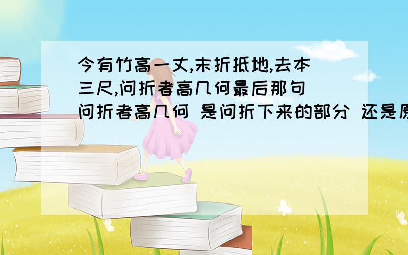 今有竹高一丈,末折抵地,去本三尺,问折者高几何最后那句 问折者高几何 是问折下来的部分 还是原来的竹杆还剩多高?