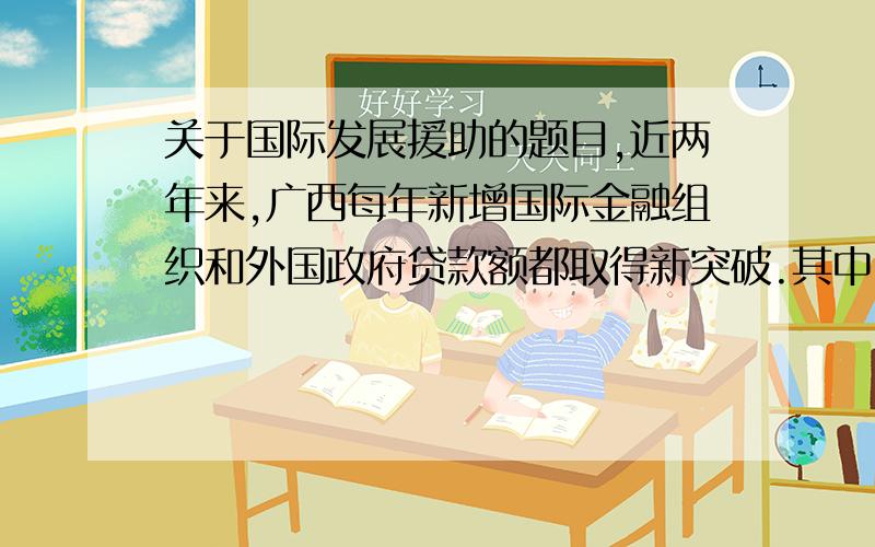 关于国际发展援助的题目,近两年来,广西每年新增国际金融组织和外国政府贷款额都取得新突破.其中,2008年新增国际金融组织贷款项目3个,新增贷款4亿美元；新增外国政府贷款项目4个,新增贷