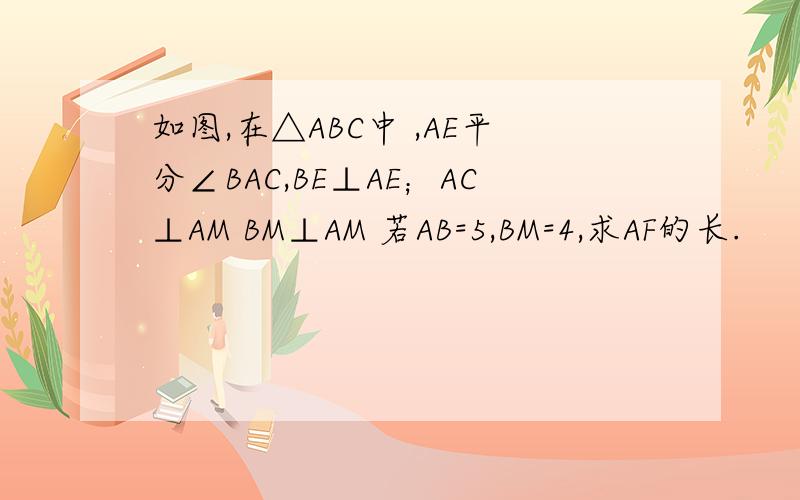 如图,在△ABC中 ,AE平分∠BAC,BE⊥AE；AC⊥AM BM⊥AM 若AB=5,BM=4,求AF的长.
