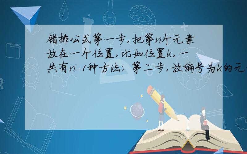 错排公式第一步,把第n个元素放在一个位置,比如位置k,一共有n-1种方法; 第二步,放编号为k的元素,这时有两种情况.1,把它放到位置n,那么,对于剩下的n-2个元素,就有M(n-2)种方法;2,不把它放到位