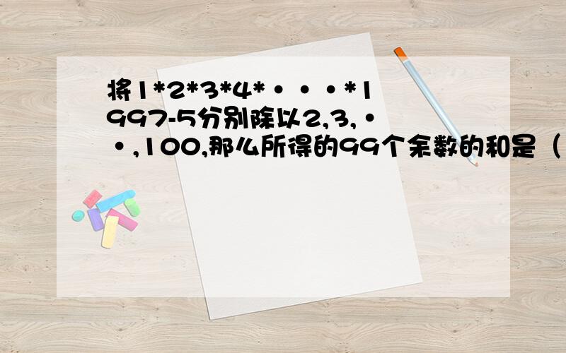 将1*2*3*4*···*1997-5分别除以2,3,··,100,那么所得的99个余数的和是（）.*是乘号,···是省略号,我已经没分了,就当是赚经验吗!