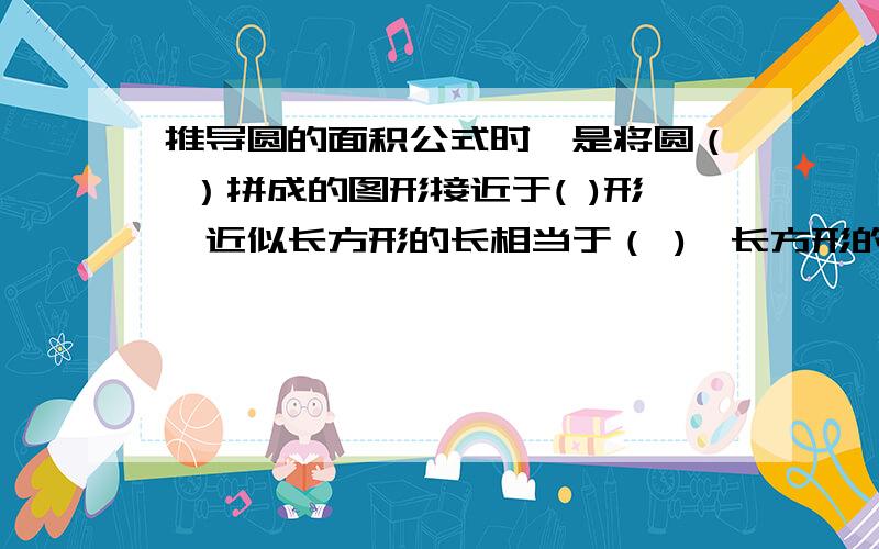 推导圆的面积公式时,是将圆（ ）拼成的图形接近于( )形,近似长方形的长相当于（ ),长方形的宽相当于（ 推导圆的面积公式时,是将圆（ ）拼成的图形接近于( )形,近似长方形的长相当于（ ),